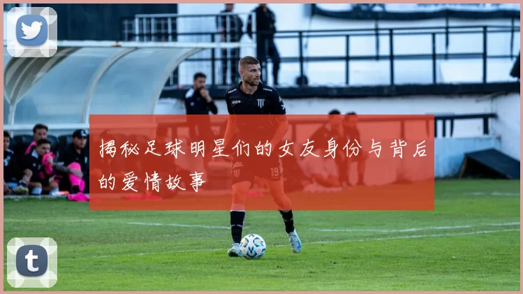 揭秘足球明星们的女友身份与背后的爱情故事