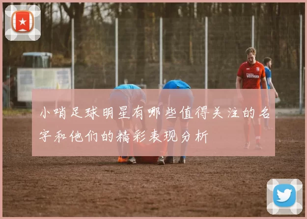 小哨足球明星有哪些值得关注的名字和他们的精彩表现分析