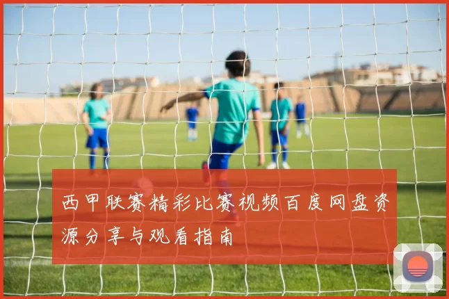 西甲联赛精彩比赛视频百度网盘资源分享与观看指南