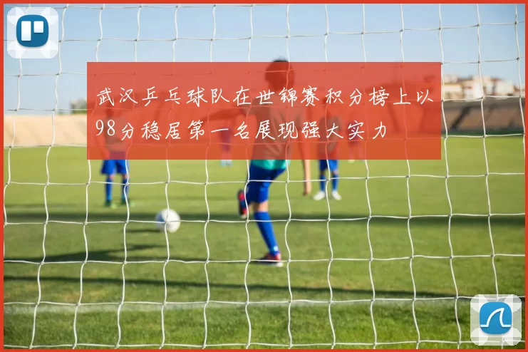 武汉乒乓球队在世锦赛积分榜上以98分稳居第一名展现强大实力