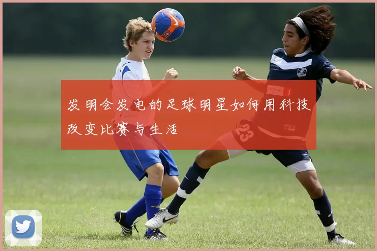 发明会发电的足球明星如何用科技改变比赛与生活