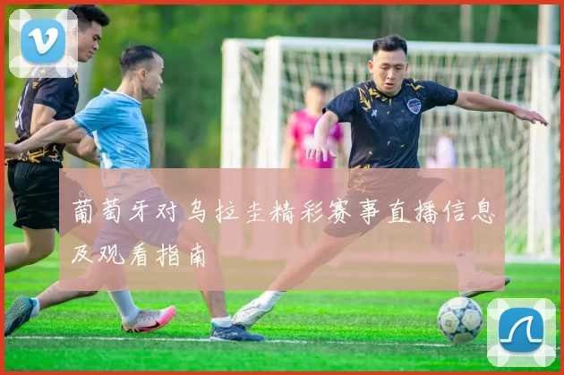 葡萄牙对乌拉圭精彩赛事直播信息及观看指南