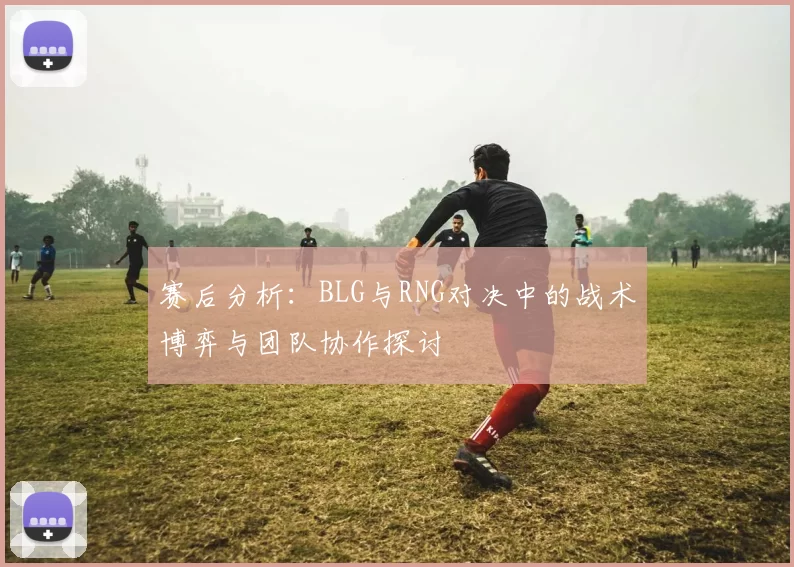 赛后分析：BLG与RNG对决中的战术博弈与团队协作探讨