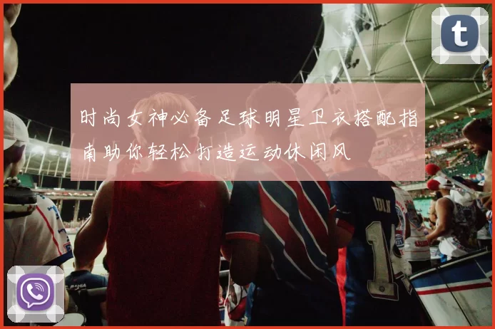 时尚女神必备足球明星卫衣搭配指南助你轻松打造运动休闲风