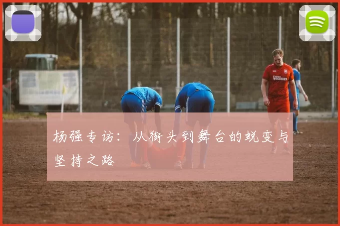 杨强专访：从街头到舞台的蜕变与坚持之路