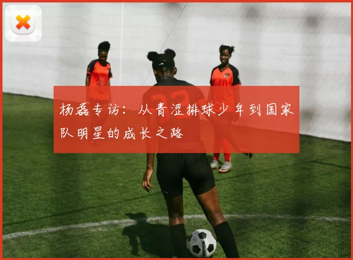 杨磊专访：从青涩排球少年到国家队明星的成长之路