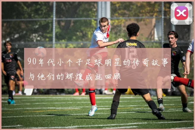 90年代小个子足球明星的传奇故事与他们的辉煌成就回顾