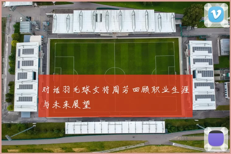 对话羽毛球女将周芳回顾职业生涯与未来展望