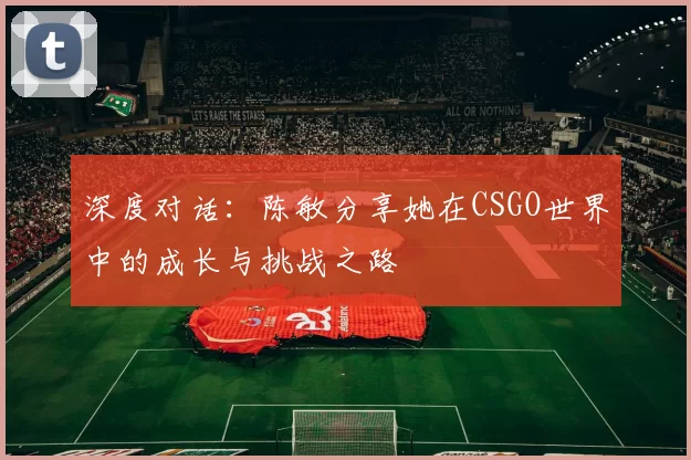 深度对话：陈敏分享她在CSGO世界中的成长与挑战之路