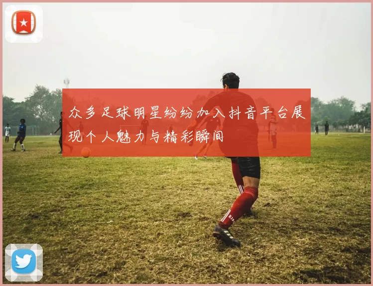 众多足球明星纷纷加入抖音平台展现个人魅力与精彩瞬间