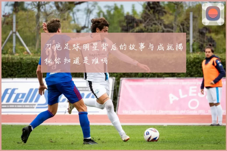 刀疤足球明星背后的故事与成就揭秘你知道是谁吗