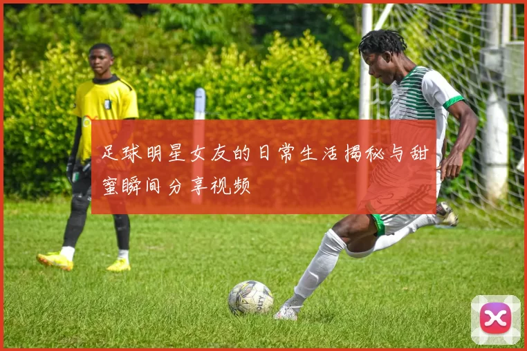足球明星女友的日常生活揭秘与甜蜜瞬间分享视频