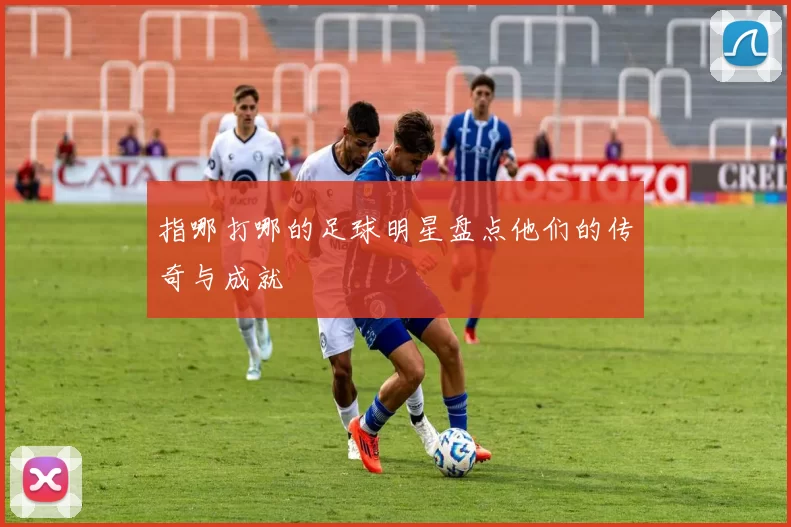 指哪打哪的足球明星盘点他们的传奇与成就