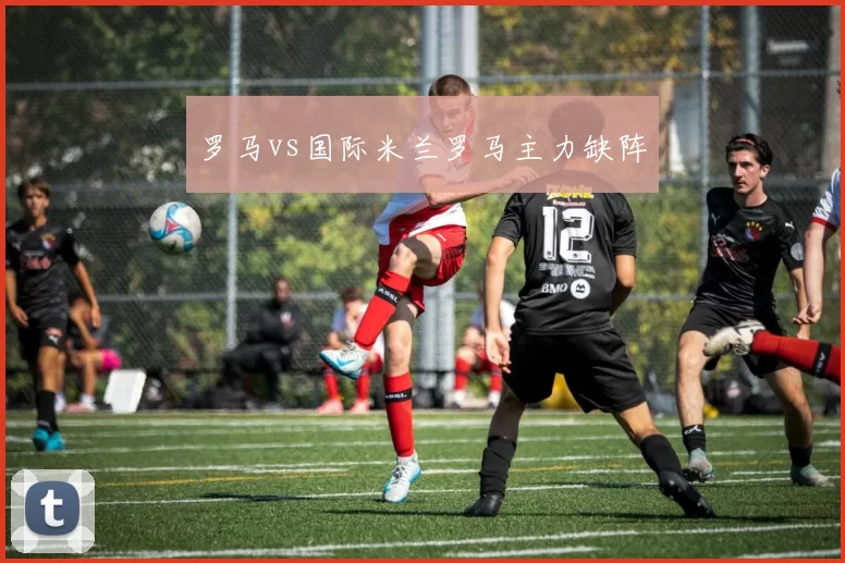 罗马vs国际米兰罗马主力缺阵