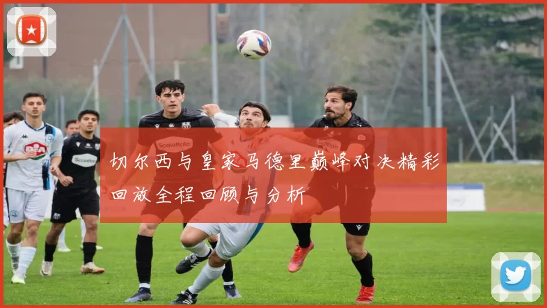 切尔西与皇家马德里巅峰对决精彩回放全程回顾与分析