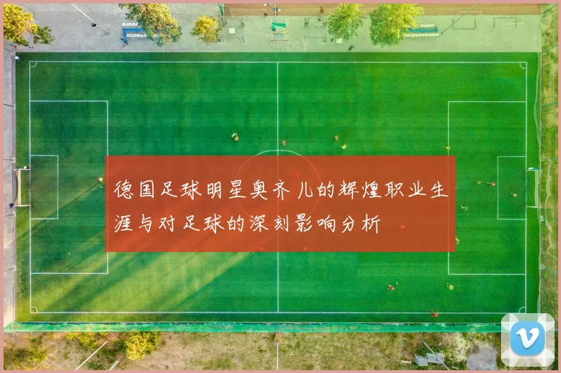 德国足球明星奥齐儿的辉煌职业生涯与对足球的深刻影响分析