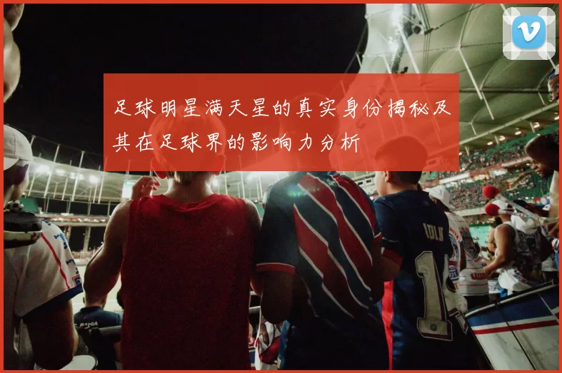 足球明星满天星的真实身份揭秘及其在足球界的影响力分析