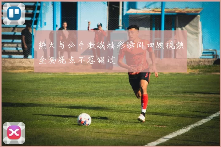 热火与公牛激战精彩瞬间回顾视频全场亮点不容错过