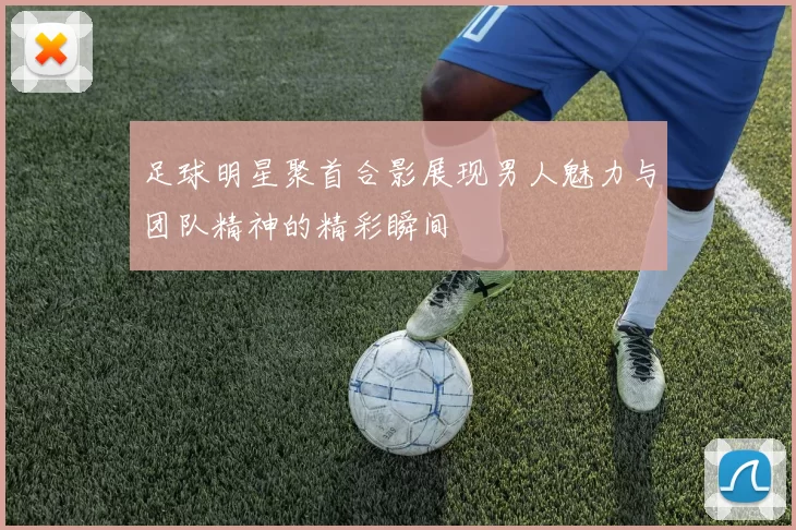 足球明星聚首合影展现男人魅力与团队精神的精彩瞬间