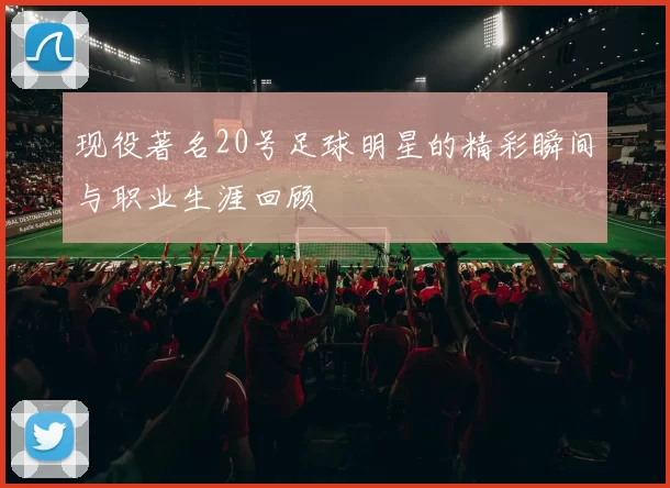 现役著名20号足球明星的精彩瞬间与职业生涯回顾