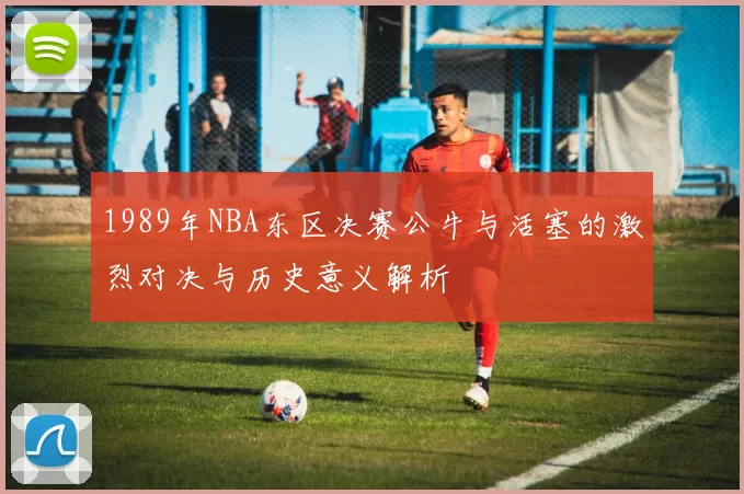 1989年NBA东区决赛公牛与活塞的激烈对决与历史意义解析