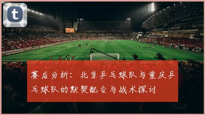 赛后分析：北京乒乓球队与重庆乒乓球队的默契配合与战术探讨