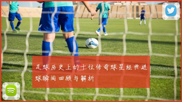 足球历史上的十位传奇球星经典进球瞬间回顾与解析