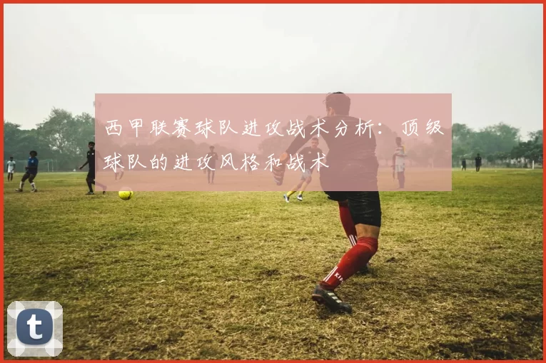 西甲联赛球队进攻战术分析：顶级球队的进攻风格和战术