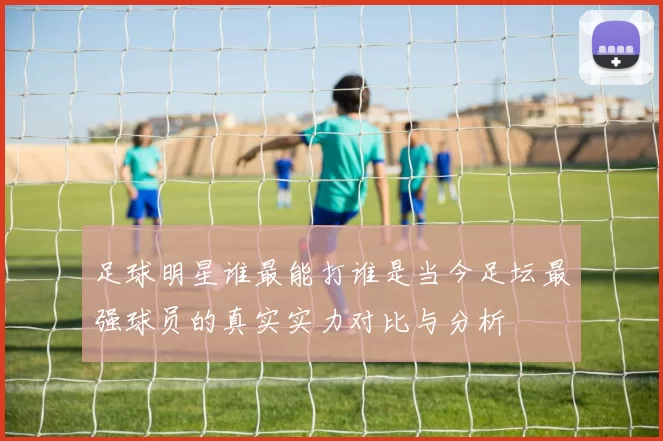足球明星谁最能打谁是当今足坛最强球员的真实实力对比与分析