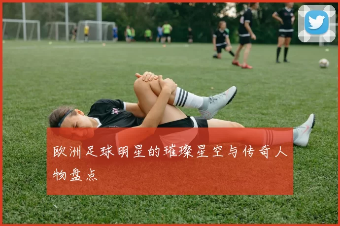 欧洲足球明星的璀璨星空与传奇人物盘点
