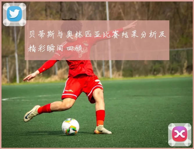 贝蒂斯与奥林匹亚比赛结果分析及精彩瞬间回顾