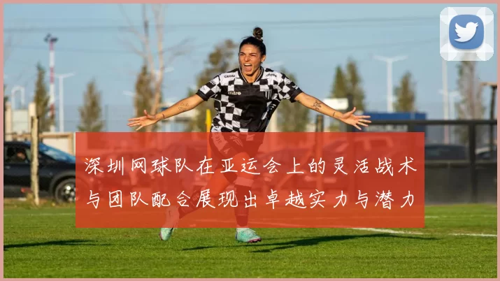 深圳网球队在亚运会上的灵活战术与团队配合展现出卓越实力与潜力