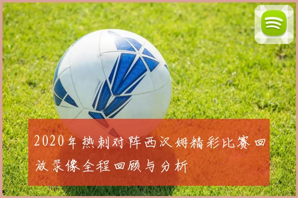2020年热刺对阵西汉姆精彩比赛回放录像全程回顾与分析