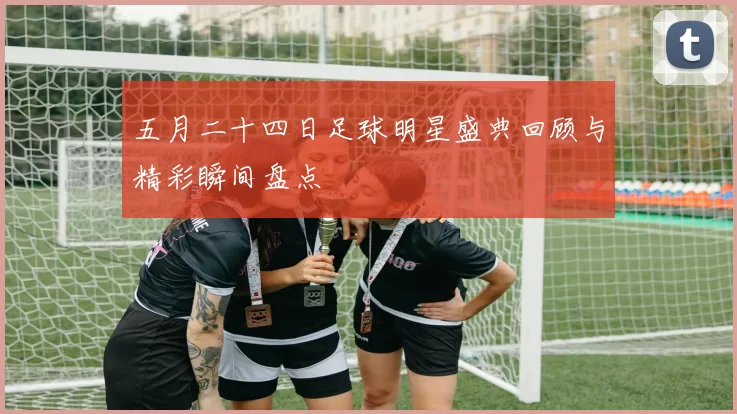 五月二十四日足球明星盛典回顾与精彩瞬间盘点