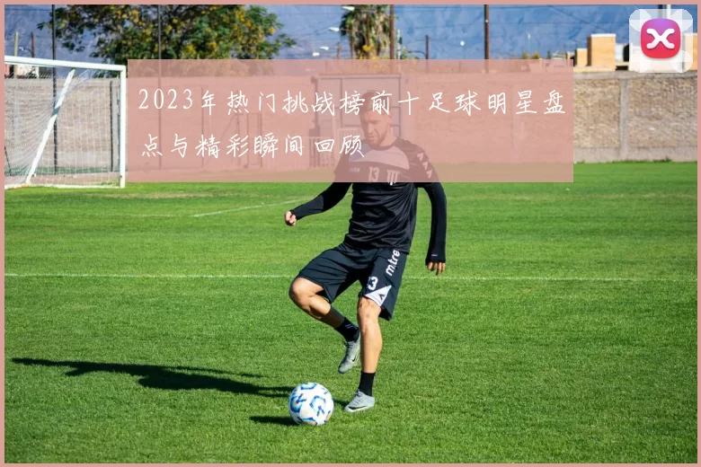 2023年热门挑战榜前十足球明星盘点与精彩瞬间回顾