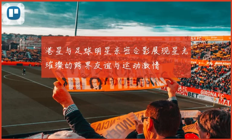 港星与足球明星亲密合影展现星光璀璨的跨界友谊与运动激情