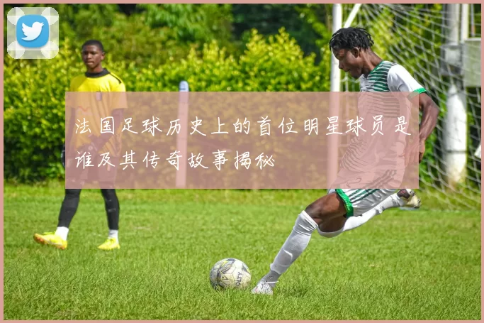 法国足球历史上的首位明星球员是谁及其传奇故事揭秘