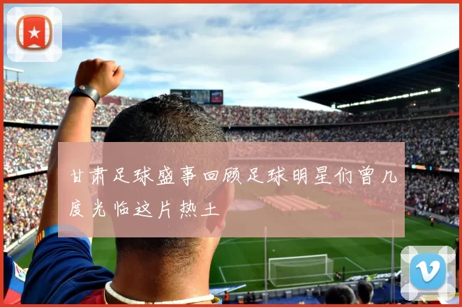 甘肃足球盛事回顾足球明星们曾几度光临这片热土