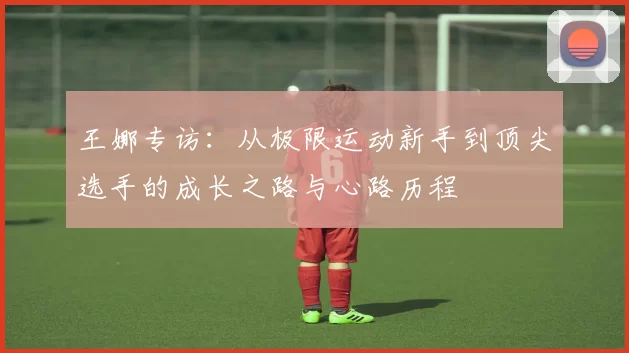 王娜专访：从极限运动新手到顶尖选手的成长之路与心路历程
