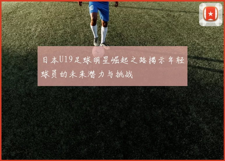 日本U19足球明星崛起之路揭示年轻球员的未来潜力与挑战