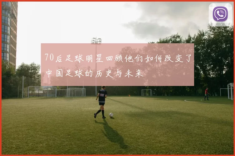 70后足球明星回顾他们如何改变了中国足球的历史与未来