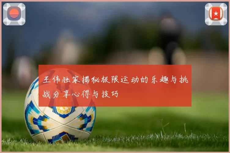 王伟独家揭秘极限运动的乐趣与挑战分享心得与技巧