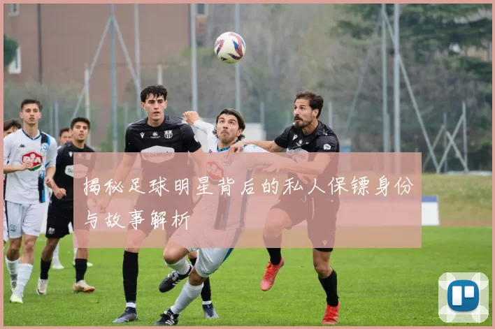 揭秘足球明星背后的私人保镖身份与故事解析