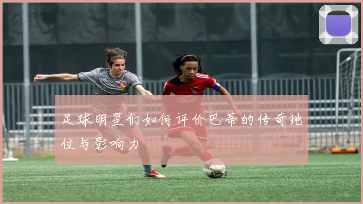 足球明星们如何评价巴蒂的传奇地位与影响力