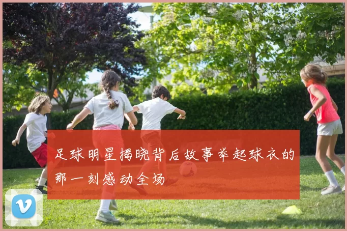 足球明星揭晓背后故事举起球衣的那一刻感动全场