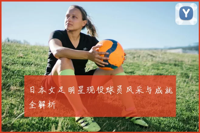 日本女足明星现役球员风采与成就全解析