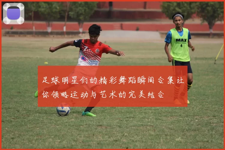 足球明星们的精彩舞蹈瞬间合集让你领略运动与艺术的完美结合