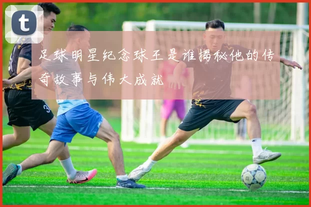 足球明星纪念球王是谁揭秘他的传奇故事与伟大成就