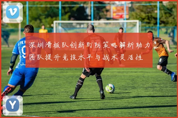 深圳滑板队创新盯防策略解析助力团队提升竞技水平与战术灵活性