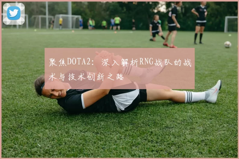 聚焦DOTA2：深入解析RNG战队的战术与技术创新之路